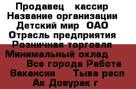 Продавец - кассир › Название организации ­ Детский мир, ОАО › Отрасль предприятия ­ Розничная торговля › Минимальный оклад ­ 25 000 - Все города Работа » Вакансии   . Тыва респ.,Ак-Довурак г.